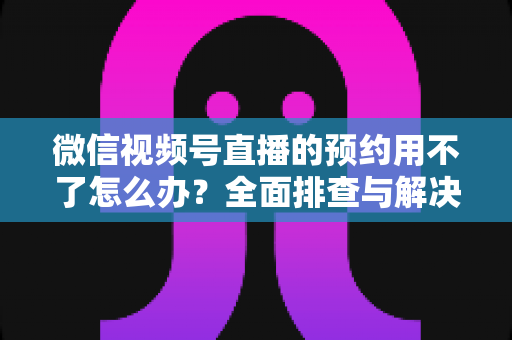 微信视频号直播的预约用不了怎么办？全面排查与解决指南助你快速恢复预约功能