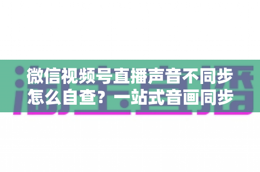 微信视频号直播声音不同步怎么自查？一站式音画同步排查指南，快速定位并解决直播延迟困扰