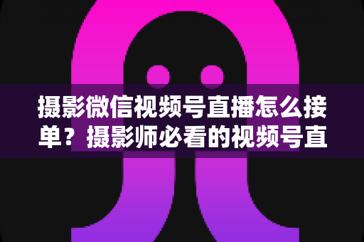 摄影微信视频号直播怎么接单?摄影师必看的视频号直播获客全攻略 摄影微信视频号直播怎么接单?摄影师必看的视频号直播获客全攻略