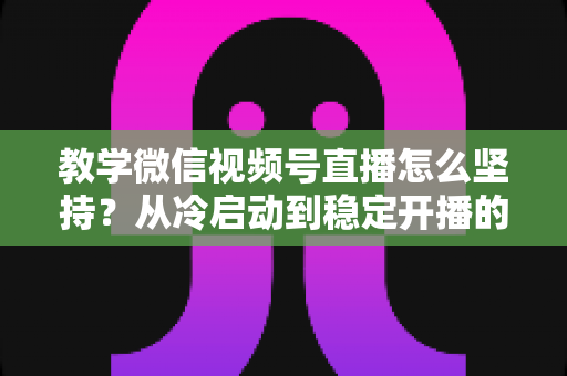 教学微信视频号直播怎么坚持？从冷启动到稳定开播的全流程实操指南