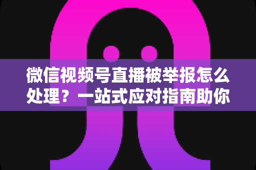 微信视频号直播被举报怎么处理？一站式应对指南助你快速恢复直播