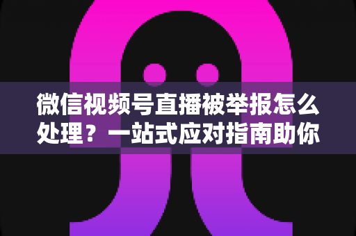 微信视频号直播被举报怎么处理？一站式应对指南助你快速恢复直播