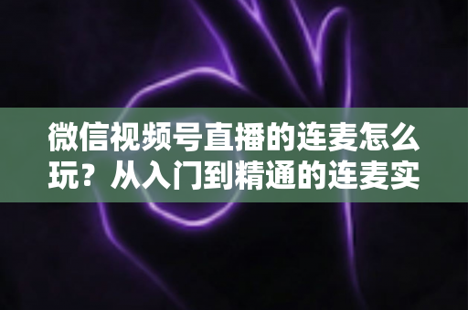 微信视频号直播的连麦怎么玩?从入门到精通的连麦实战全攻略 微信视频号直播的连麦怎么玩?从入门到精通的连麦实战全攻略