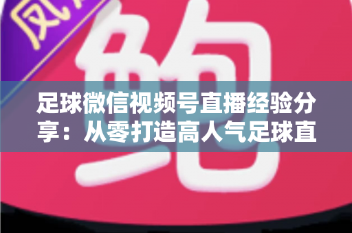 足球微信视频号直播经验分享:从零打造高人气足球直播间的实战攻略 足球微信视频号直播经验分享:从零打造高人气足球直播间的实战攻略