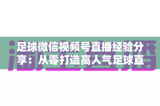 足球微信视频号直播经验分享:从零打造高人气足球直播间的实战攻略 足球微信视频号直播经验分享:从零打造高人气足球直播间的实战攻略