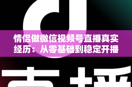 情侣做微信视频号直播真实经历：从零基础到稳定开播的实战心得全记录