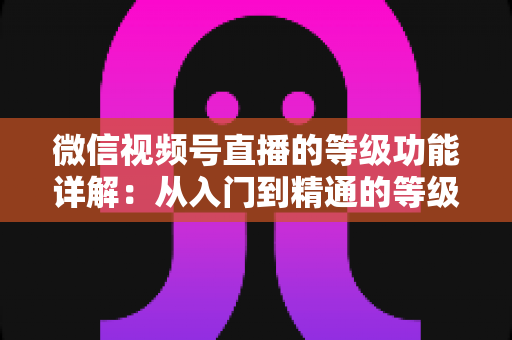 微信视频号直播的等级功能详解：从入门到精通的等级体系全解析
