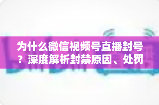 为什么微信视频号直播封号？深度解析封禁原因、处罚机制与避坑指南