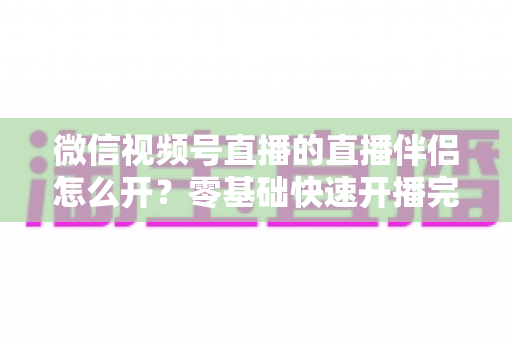 微信视频号直播的直播伴侣怎么开?零基础快速开播完整教程与实操指南 微信视频号直播的直播伴侣怎么开?零基础快速开播完整教程与实操指南
