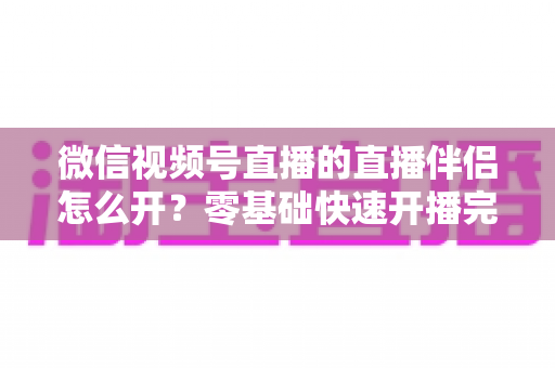 微信视频号直播的直播伴侣怎么开?零基础快速开播完整教程与实操指南 微信视频号直播的直播伴侣怎么开?零基础快速开播完整教程与实操指南