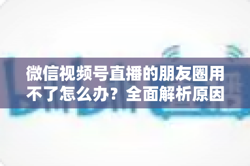微信视频号直播的朋友圈用不了怎么办?全面解析原因与高效解决方案 微信视频号直播的朋友圈用不了怎么办?全面解析原因与高效解决方案