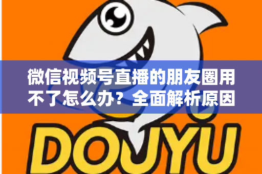微信视频号直播的朋友圈用不了怎么办?全面解析原因与高效解决方案 微信视频号直播的朋友圈用不了怎么办?全面解析原因与高效解决方案