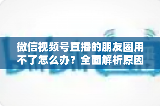微信视频号直播的朋友圈用不了怎么办?全面解析原因与高效解决方案 微信视频号直播的朋友圈用不了怎么办?全面解析原因与高效解决方案
