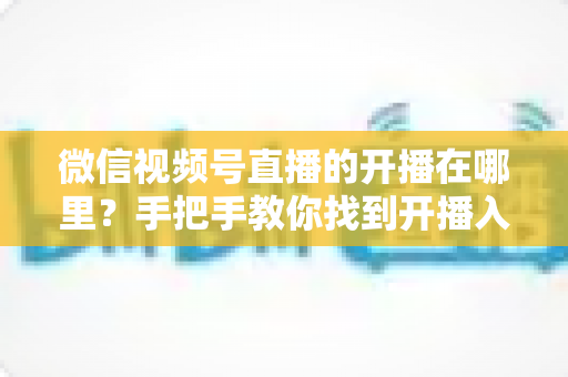 微信视频号直播的开播在哪里？手把手教你找到开播入口与完整开播指南