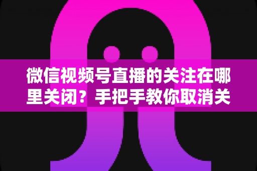 微信视频号直播的关注在哪里关闭？手把手教你取消关注与关闭直播提醒的完整指南