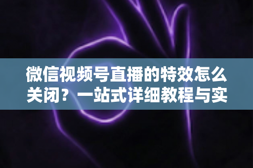 微信视频号直播的特效怎么关闭?一站式详细教程与实用技巧全解析 微信视频号直播的特效怎么关闭?一站式详细教程与实用技巧全解析
