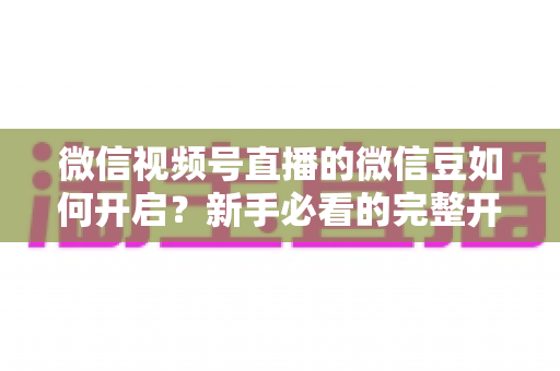 微信视频号直播的微信豆如何开启？新手必看的完整开通与使用指南