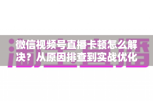 微信视频号直播卡顿怎么解决？从原因排查到实战优化的完整指南