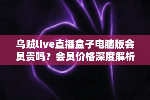 乌贼live直播盒子电脑版会员贵吗?会员价格深度解析与高性价比开通全指南 乌贼live直播盒子电脑版会员贵吗?会员价格深度解析与高性价比开通全指南