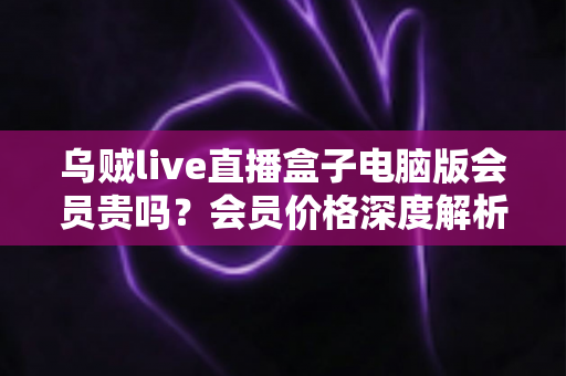 乌贼live直播盒子电脑版会员贵吗?会员价格深度解析与高性价比开通全指南 乌贼live直播盒子电脑版会员贵吗?会员价格深度解析与高性价比开通全指南
