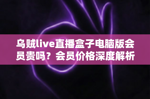 乌贼live直播盒子电脑版会员贵吗？会员价格深度解析与高性价比开通全指南