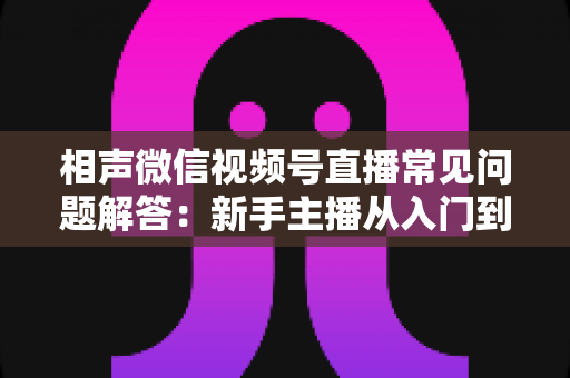 相声微信视频号直播常见问题解答:新手主播从入门到精通的实战指南 相声微信视频号直播常见问题解答:新手主播从入门到精通的实战指南
