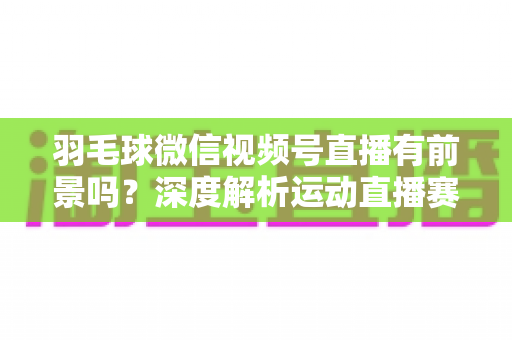 羽毛球微信视频号直播有前景吗？深度解析运动直播赛道的机会与变现路径