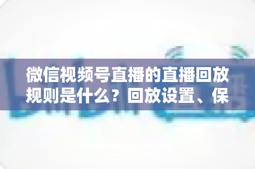 微信视频号直播的直播回放规则是什么？回放设置、保存期限与观看权限全解析