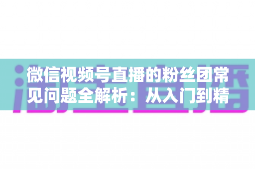微信视频号直播的粉丝团常见问题全解析:从入门到精通的粉丝团运营实用指南 微信视频号直播的粉丝团常见问题全解析:从入门到精通的粉丝团运营实用指南