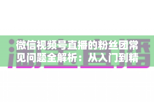 微信视频号直播的粉丝团常见问题全解析:从入门到精通的粉丝团运营实用指南 微信视频号直播的粉丝团常见问题全解析:从入门到精通的粉丝团运营实用指南
