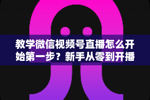 教学微信视频号直播怎么开始第一步?新手从零到开播的完整实操指南 教学微信视频号直播怎么开始第一步?新手从零到开播的完整实操指南