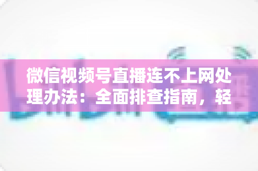 微信视频号直播连不上网处理办法:全面排查指南,轻松恢复直播连接 微信视频号直播连不上网处理办法:全面排查指南,轻松恢复直播连接