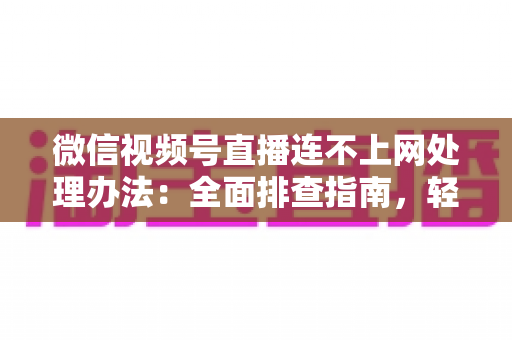 微信视频号直播连不上网处理办法：全面排查指南，轻松恢复直播连接