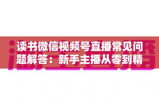 读书微信视频号直播常见问题解答:新手主播从零到精通的实用指南 读书微信视频号直播常见问题解答:新手主播从零到精通的实用指南