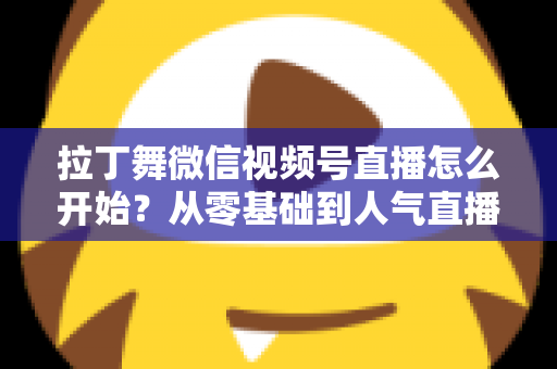 拉丁舞微信视频号直播怎么开始?从零基础到人气直播间的完整实战指南 拉丁舞微信视频号直播怎么开始?从零基础到人气直播间的完整实战指南