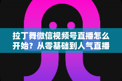拉丁舞微信视频号直播怎么开始?从零基础到人气直播间的完整实战指南 拉丁舞微信视频号直播怎么开始?从零基础到人气直播间的完整实战指南