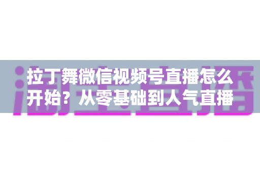 拉丁舞微信视频号直播怎么开始？从零基础到人气直播间的完整实战指南