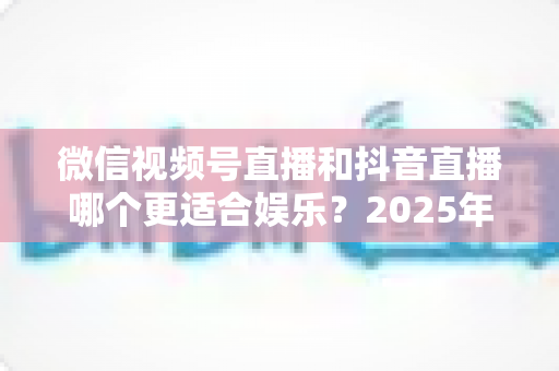 微信视频号直播和抖音直播哪个更适合娱乐？2025年最全面深度对比解析