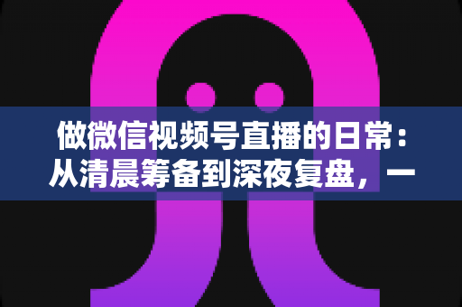做微信视频号直播的日常:从清晨筹备到深夜复盘,一位主播的真实工作全记录与实战心得 做微信视频号直播的日常:从清晨筹备到深夜复盘,一位主播的真实工作全记录与实战心得