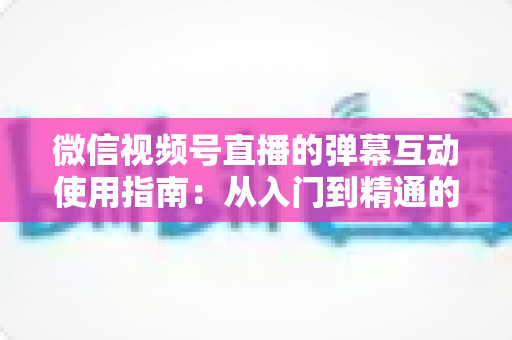 微信视频号直播的弹幕互动使用指南:从入门到精通的实战运营手册 微信视频号直播的弹幕互动使用指南:从入门到精通的实战运营手册
