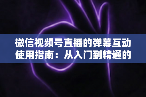 微信视频号直播的弹幕互动使用指南:从入门到精通的实战运营手册 微信视频号直播的弹幕互动使用指南:从入门到精通的实战运营手册