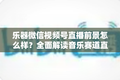 乐器微信视频号直播前景怎么样？全面解读音乐赛道直播的机遇、变现路径与实战策略