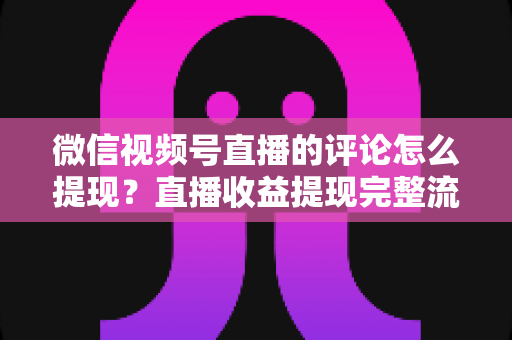 微信视频号直播的评论怎么提现？直播收益提现完整流程与常见问题全解析