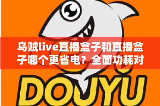 乌贼live直播盒子和直播盒子哪个更省电？全面功耗对比分析与省电选购指南
