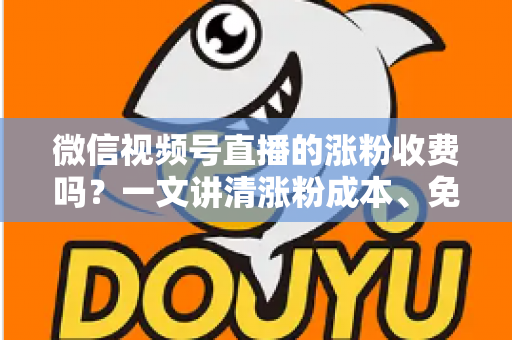 微信视频号直播的涨粉收费吗？一文讲清涨粉成本、免费技巧与避坑指南