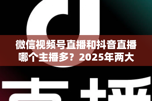 微信视频号直播和抖音直播哪个主播多?2025年两大直播平台主播数量与生态深度对比解析 微信视频号直播和抖音直播哪个主播多?2025年两大直播平台主播数量与生态深度对比解析