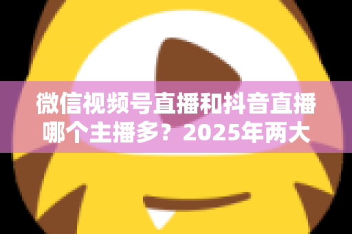 微信视频号直播和抖音直播哪个主播多?2025年两大直播平台主播数量与生态深度对比解析 微信视频号直播和抖音直播哪个主播多?2025年两大直播平台主播数量与生态深度对比解析