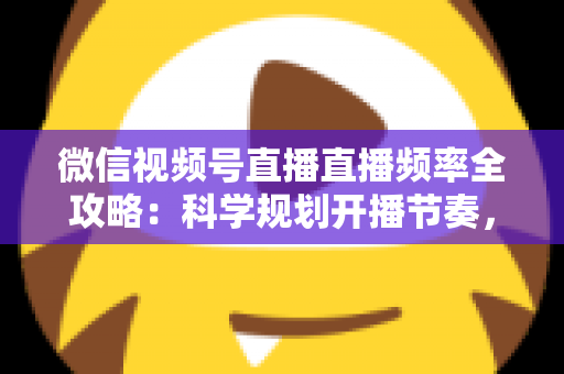 微信视频号直播直播频率全攻略：科学规划开播节奏，让账号流量与粉丝增长双丰收