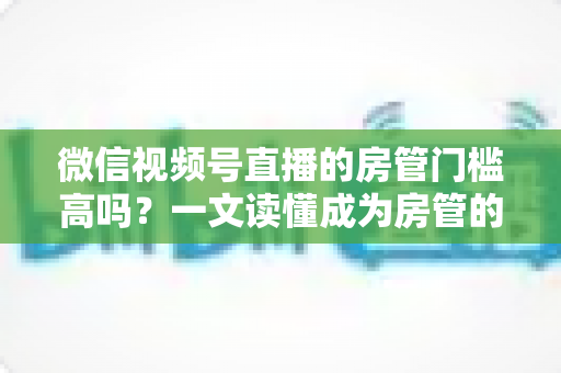 微信视频号直播的房管门槛高吗?一文读懂成为房管的条件、职责与真实门槛 微信视频号直播的房管门槛高吗?一文读懂成为房管的条件、职责与真实门槛