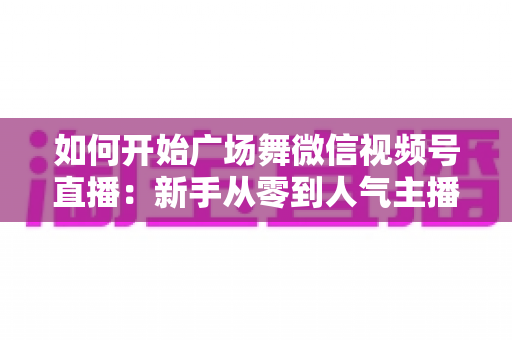 如何开始广场舞微信视频号直播:新手从零到人气主播的完整入门指南 如何开始广场舞微信视频号直播:新手从零到人气主播的完整入门指南